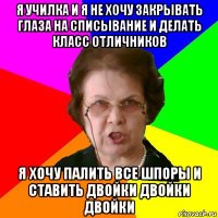 я училка и я не хочу закрывать глаза на списывание и делать класс отличников я хочу палить все шпоры и ставить двойки двойки двойки