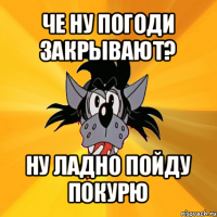 че ну погоди закрывают? ну ладно пойду покурю