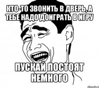 кто-то звонить в дверь, а тебе надо доиграть в игру пускай постоят немного