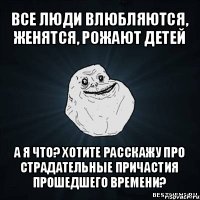 все люди влюбляются, женятся, рожают детей а я что? хотите расскажу про страдательные причастия прошедшего времени?