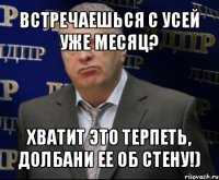 встречаешься с усей уже месяц? хватит это терпеть, долбани ее об стену!)