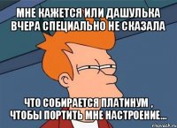 мне кажется или дашулька вчера специально не сказала что собирается платинум , чтобы портить мне настроение...