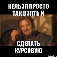 нельзя просто так взять и сделать курсовую