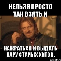 нельзя просто так взять и нажраться и выдать пару старых хитов.