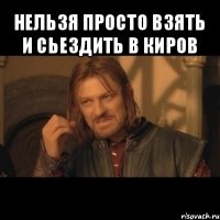 нельзя просто взять и сьездить в киров 