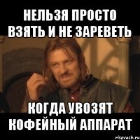 нельзя просто взять и не зареветь когда увозят кофейный аппарат