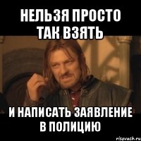 нельзя просто так взять и написать заявление в полицию