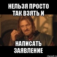 нельзя просто так взять и написать заявление