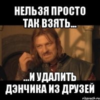 нельзя просто так взять... ...и удалить дэнчика из друзей