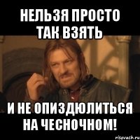 нельзя просто так взять и не опиздюлиться на чесночном!