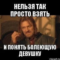 нельзя так просто взять и понять болеющую девушку