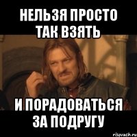 нельзя просто так взять и порадоваться за подругу