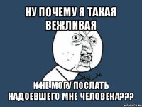 ну почему я такая вежливая и не могу послать надоевшего мне человека???