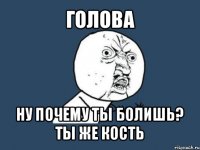 голова ну почему ты болишь? ты же кость