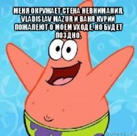 меня окружает стена невнимания. vladislav mazur и ваня курий пожалеют о моем уходе, но будет поздно. 