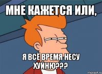 мне кажется или, я всё время несу хуйню???