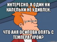 интересно, я один ни капельки не удивлен, что аня осипова опять с температурой?