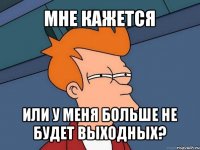 мне кажется или у меня больше не будет выходных?