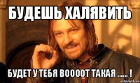 будешь халявить будет у тебя воооот такая ...... !