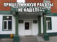 пришёл,и нихуя работы не нашёл! 