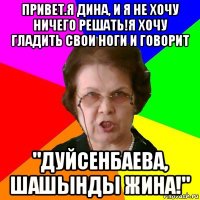 привет.я дина, и я не хочу ничего решать!я хочу гладить свои ноги и говорит "дуйсенбаева, шашынды жина!"