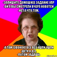 -запишите домашнее задание упр
-ой а вы смотрели вчера новотси
-нет а что там, -а там (звонок) все все ушли ушли
-дети а д.з.
-потом задашь