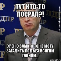 тут кто-то посрал?! хрен с вами, я тоже могу загадить подъез всягим гавном...