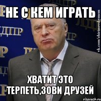 не с кем играть хватит это терпеть,зови друзей