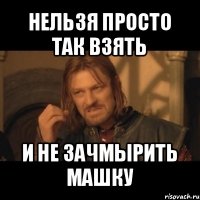 нельзя просто так взять и не зачмырить машку