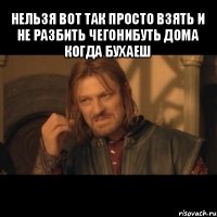 нельзя вот так просто взять и не разбить чегонибуть дома когда бухаеш 