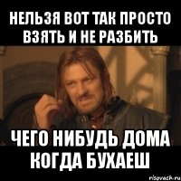 нельзя вот так просто взять и не разбить чего нибудь дома когда бухаеш