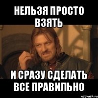 нельзя просто взять и сразу сделать все правильно