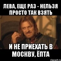 лева, еще раз - нельзя просто так взять и не приехать в москву, ёпта