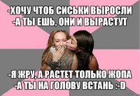 -хочу чтоб сиськи выросли
-а ты ешь, они и вырастут -я жру, а растет только жопа
-а ты на голову встань :-d