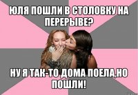 юля пошли в столовку на перерыве? ну я так-то дома поела,но пошли!