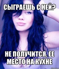 сыграешь с ней? не получится, ее место на кухне