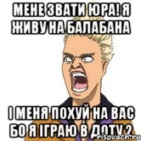 мене звати юра! я живу на балабана і меня похуй на вас бо я іграю в доту 2