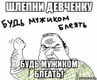 шлепни девченку будь мужиком блеать!