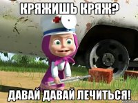 кряжишь кряж? давай давай лечиться!