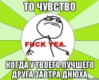 то чувство когда у твоего лучшего друга завтра днюха