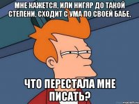 мне кажется, или нигяр до такой степени, сходит с ума по своей бабе, что перестала мне писать?