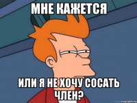 мне кажется или я не хочу сосать член?