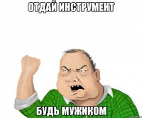 отдай инструмент будь мужиком