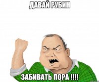 давай рубин забивать пора !!!