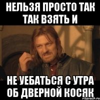 нельзя просто так так взять и не уебаться с утра об дверной косяк