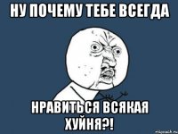 ну почему тебе всегда нравиться всякая хуйня?!