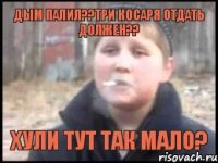 Дым палил??Три косаря отдать должен?? Хули тут так мало?