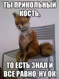 ты прикольный кость, то есть знал и все равно, ну ок