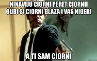 ninaviju ciorni peret ciornii gubi si ciorni glaza i vas nigeri a ti sam ciorni