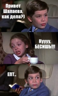 Привет Шалаева, как дела?) Нуууу, БЕСИШЬ!!! ЕПТ..